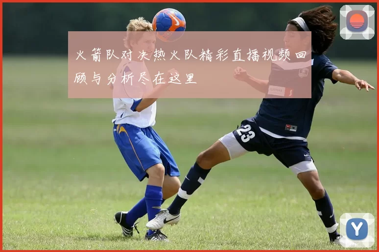 火箭队对决热火队精彩直播视频回顾与分析尽在这里