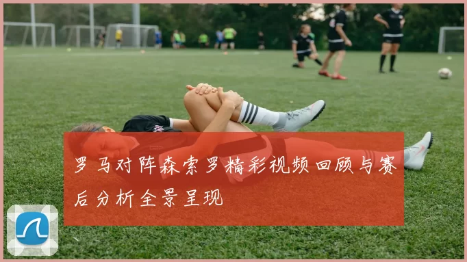 罗马对阵森索罗精彩视频回顾与赛后分析全景呈现