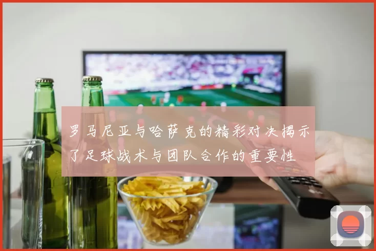 罗马尼亚与哈萨克的精彩对决揭示了足球战术与团队合作的重要性