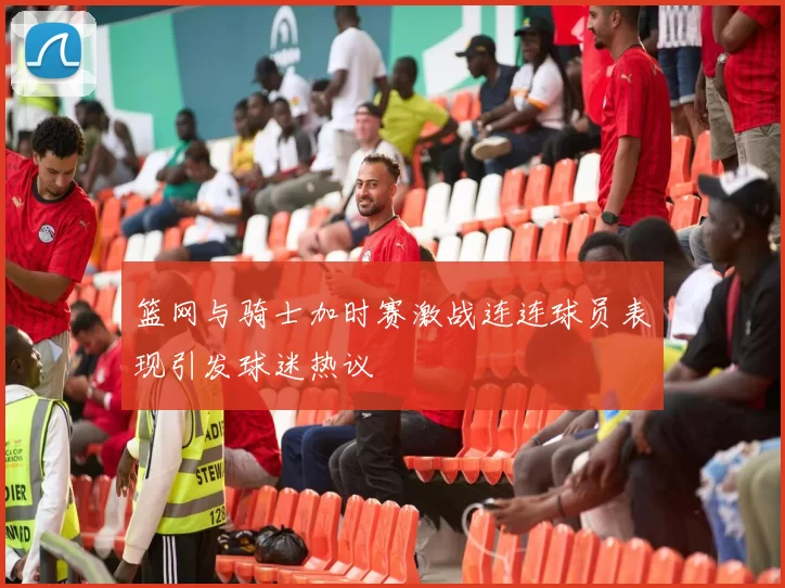 篮网与骑士加时赛激战连连球员表现引发球迷热议