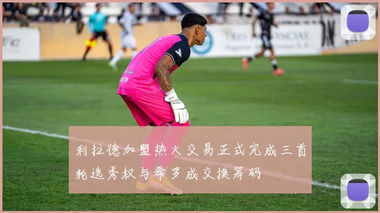 利拉德加盟热火交易正式完成三首轮选秀权与希罗成交换筹码