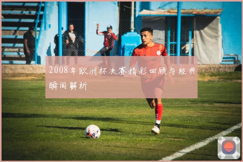 2008年欧洲杯决赛精彩回顾与经典瞬间解析