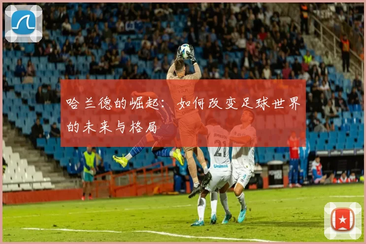 哈兰德的崛起：如何改变足球世界的未来与格局