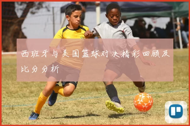 西班牙与美国篮球对决精彩回顾及比分分析