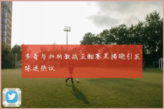 多哥与加纳激战正酣赛果揭晓引发球迷热议