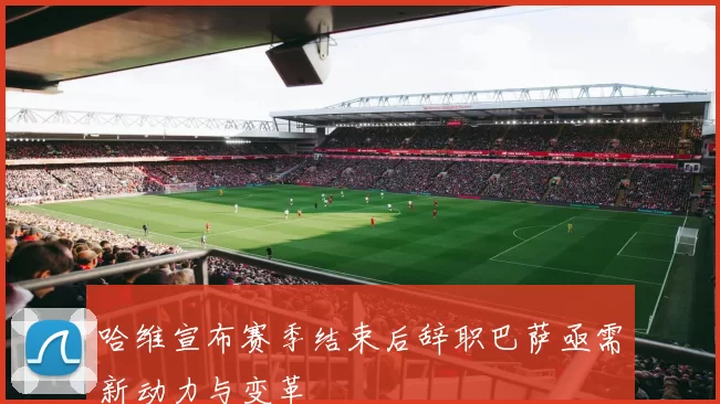 哈维宣布赛季结束后辞职巴萨亟需新动力与变革